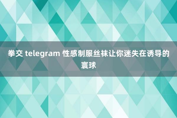 拳交 telegram 性感制服丝袜让你迷失在诱导的寰球