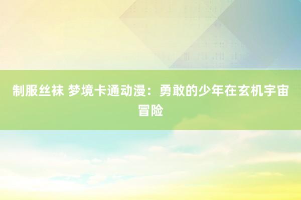 制服丝袜 梦境卡通动漫：勇敢的少年在玄机宇宙冒险
