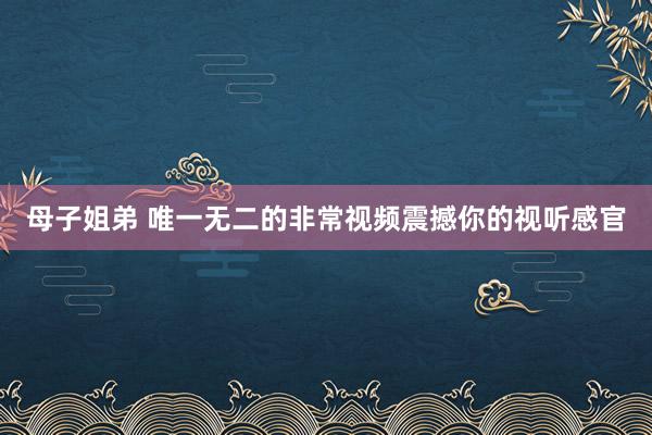 母子姐弟 唯一无二的非常视频震撼你的视听感官