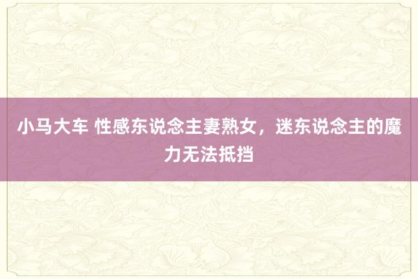 小马大车 性感东说念主妻熟女，迷东说念主的魔力无法抵挡