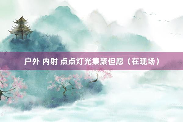 户外 内射 点点灯光集聚但愿（在现场）