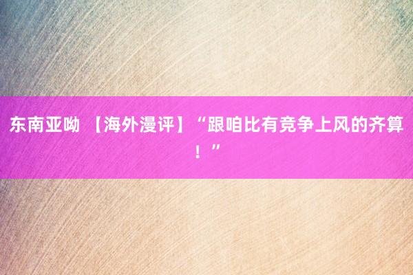 东南亚呦 【海外漫评】“跟咱比有竞争上风的齐算！”