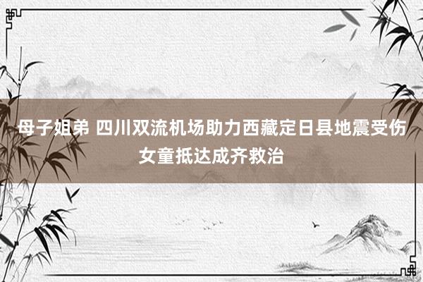 母子姐弟 四川双流机场助力西藏定日县地震受伤女童抵达成齐救治