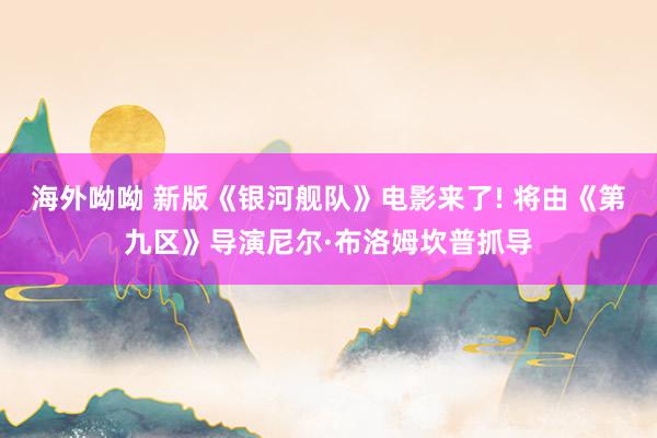 海外呦呦 新版《银河舰队》电影来了! 将由《第九区》导演尼尔·布洛姆坎普抓导