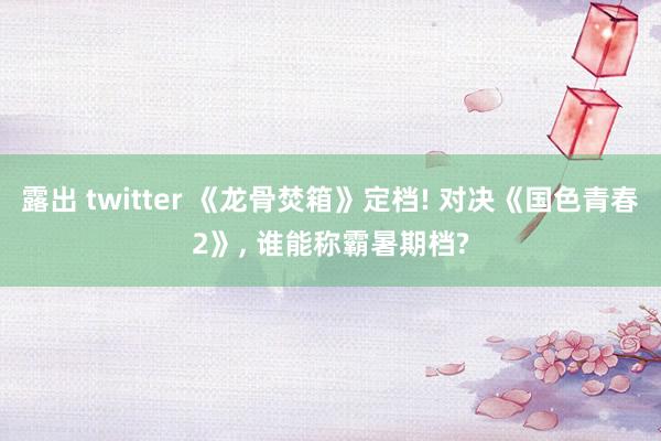 露出 twitter 《龙骨焚箱》定档! 对决《国色青春2》， 谁能称霸暑期档?
