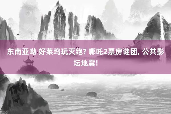 东南亚呦 好莱坞玩灭绝? 哪吒2票房谜团, 公共影坛地震!