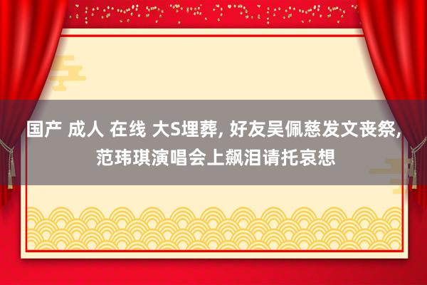 国产 成人 在线 大S埋葬, 好友吴佩慈发文丧祭, 范玮琪演唱会上飙泪请托哀想