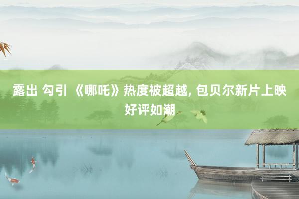 露出 勾引 《哪吒》热度被超越, 包贝尔新片上映好评如潮