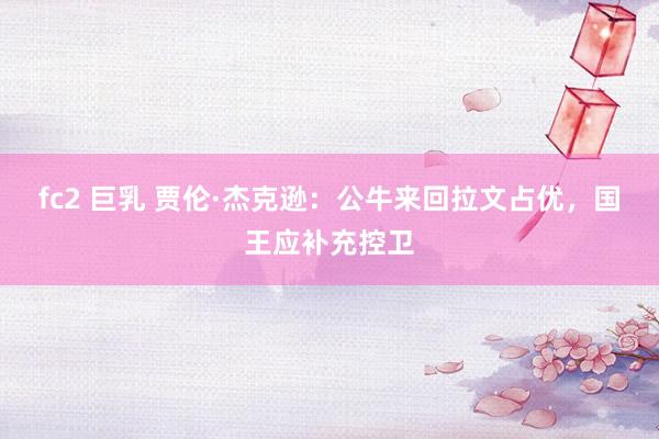 fc2 巨乳 贾伦·杰克逊：公牛来回拉文占优，国王应补充控卫