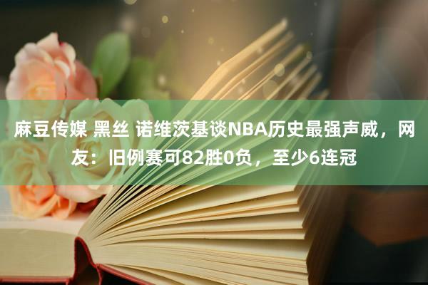 麻豆传媒 黑丝 诺维茨基谈NBA历史最强声威，网友：旧例赛可82胜0负，至少6连冠