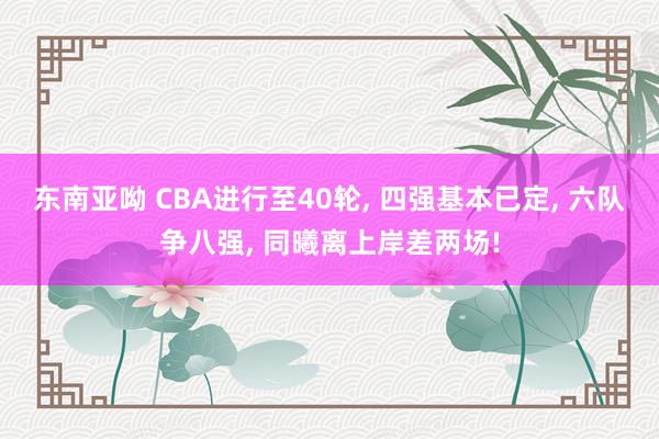 东南亚呦 CBA进行至40轮, 四强基本已定, 六队争八强, 同曦离上岸差两场!