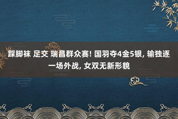 踩脚袜 足交 瑞昌群众赛! 国羽夺4金5银, 输独逐一场外战, 女双无新形貌