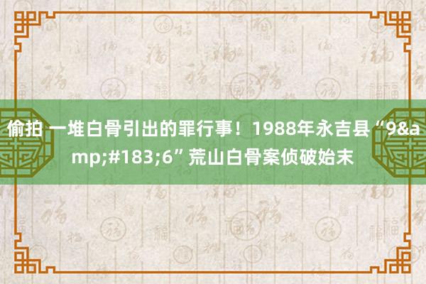 偷拍 一堆白骨引出的罪行事！1988年永吉县“9&#183;6”荒山白骨案侦破始末