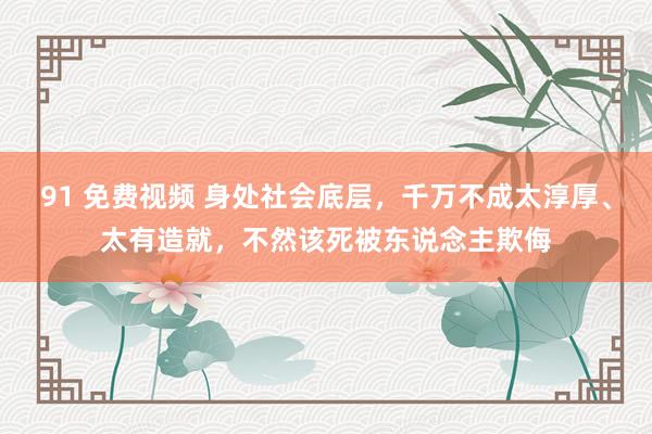 91 免费视频 身处社会底层，千万不成太淳厚、太有造就，不然该死被东说念主欺侮