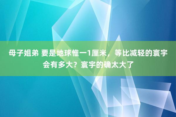 母子姐弟 要是地球惟一1厘米，等比减轻的寰宇会有多大？寰宇的确太大了