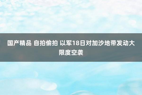 国产精品 自拍偷拍 以军18日对加沙地带发动大限度空袭