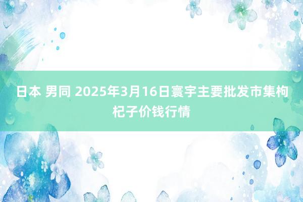 日本 男同 2025年3月16日寰宇主要批发市集枸杞子价钱行情