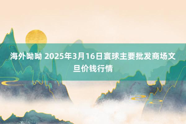 海外呦呦 2025年3月16日寰球主要批发商场文旦价钱行情