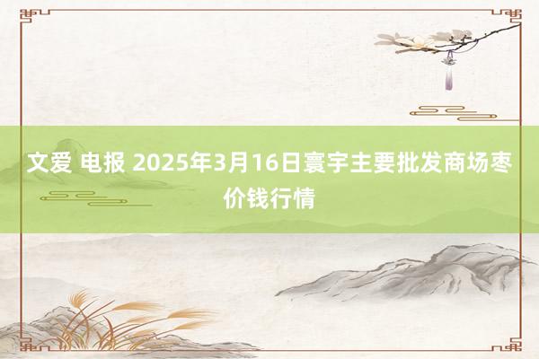 文爱 电报 2025年3月16日寰宇主要批发商场枣价钱行情