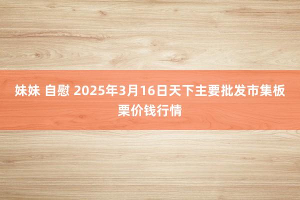 妹妹 自慰 2025年3月16日天下主要批发市集板栗价钱行情