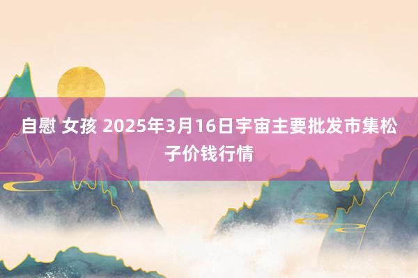 自慰 女孩 2025年3月16日宇宙主要批发市集松子价钱行情
