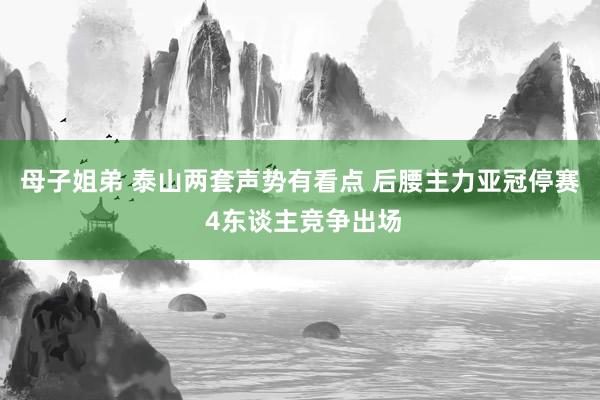母子姐弟 泰山两套声势有看点 后腰主力亚冠停赛 4东谈主竞争出场