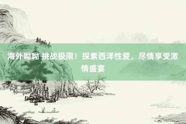 海外呦呦 挑战极限！探索西洋性爱，尽情享受激情盛宴