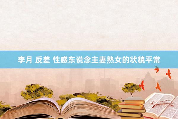 李月 反差 性感东说念主妻熟女的状貌平常