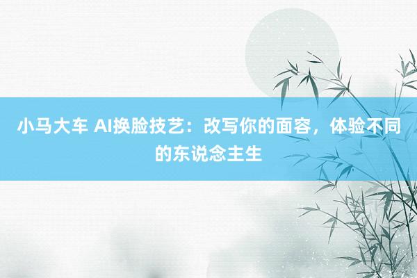 小马大车 AI换脸技艺：改写你的面容，体验不同的东说念主生