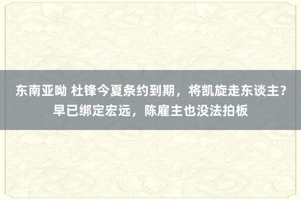 东南亚呦 杜锋今夏条约到期，将凯旋走东谈主？早已绑定宏远，陈雇主也没法拍板