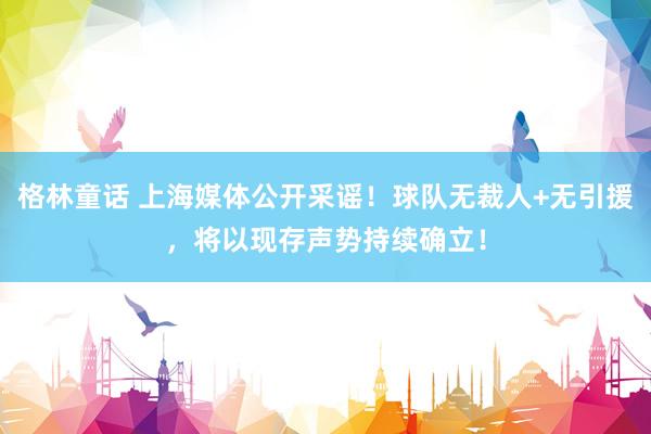 格林童话 上海媒体公开采谣！球队无裁人+无引援，将以现存声势持续确立！