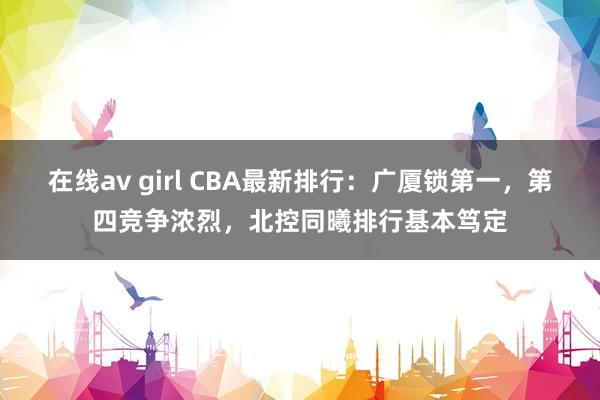 在线av girl CBA最新排行：广厦锁第一，第四竞争浓烈，北控同曦排行基本笃定