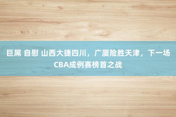 巨屌 自慰 山西大捷四川，广厦险胜天津，下一场CBA成例赛榜首之战