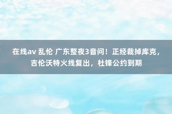 在线av 乱伦 广东整夜3音问！正经裁掉库克，吉伦沃特火线复出，杜锋公约到期