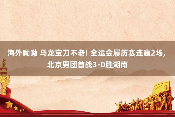 海外呦呦 马龙宝刀不老! 全运会履历赛连赢2场, 北京男团首战3-0胜湖南