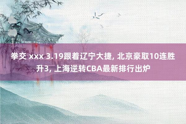 拳交 xxx 3.19跟着辽宁大捷， 北京豪取10连胜升3， 上海逆转CBA最新排行出炉