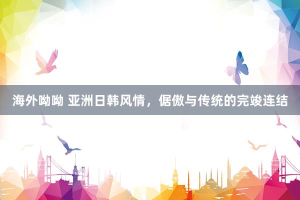 海外呦呦 亚洲日韩风情，倨傲与传统的完竣连结