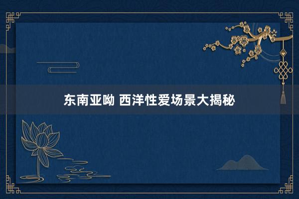东南亚呦 西洋性爱场景大揭秘