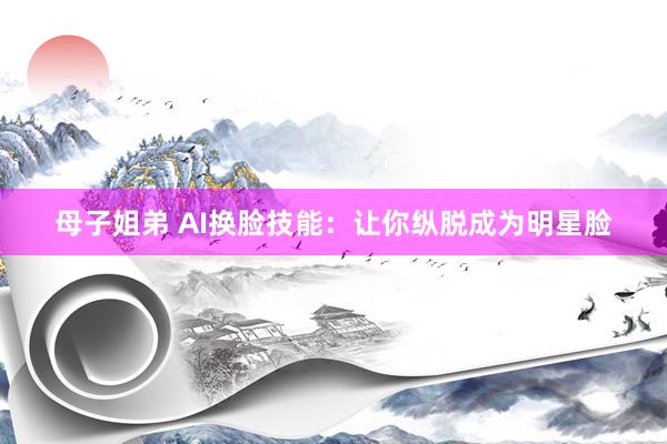 母子姐弟 AI换脸技能：让你纵脱成为明星脸
