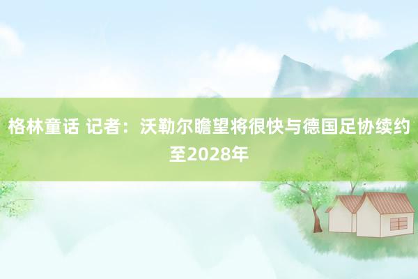 格林童话 记者：沃勒尔瞻望将很快与德国足协续约至2028年