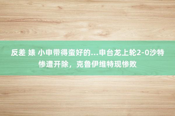 反差 婊 小申带得蛮好的...申台龙上轮2-0沙特惨遭开除，克鲁伊维特现惨败