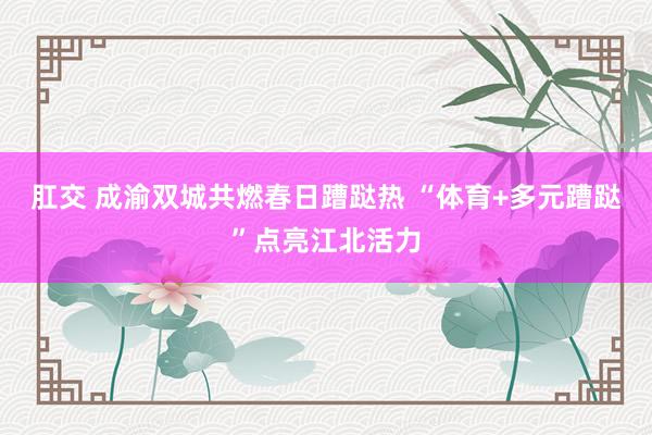 肛交 成渝双城共燃春日蹧跶热 “体育+多元蹧跶”点亮江北活力