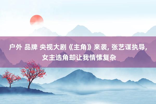 户外 品牌 央视大剧《主角》来袭， 张艺谋执导， 女主选角却让我情愫复杂