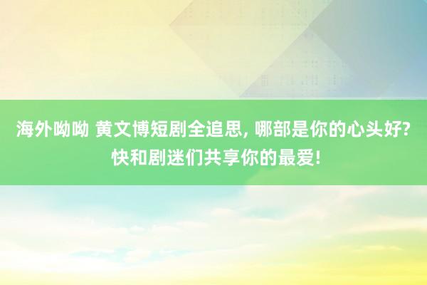 海外呦呦 黄文博短剧全追思， 哪部是你的心头好? 快和剧迷们共享你的最爱!