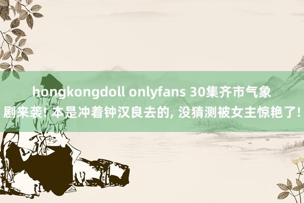 hongkongdoll onlyfans 30集齐市气象剧来袭! 本是冲着钟汉良去的， 没猜测被女主惊艳了!