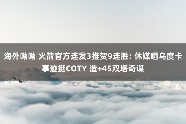 海外呦呦 火箭官方连发3推贺9连胜: 休媒晒乌度卡事迹挺COTY 造+45双塔奇谋