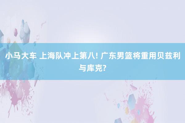 小马大车 上海队冲上第八! 广东男篮将重用贝兹利与库克?