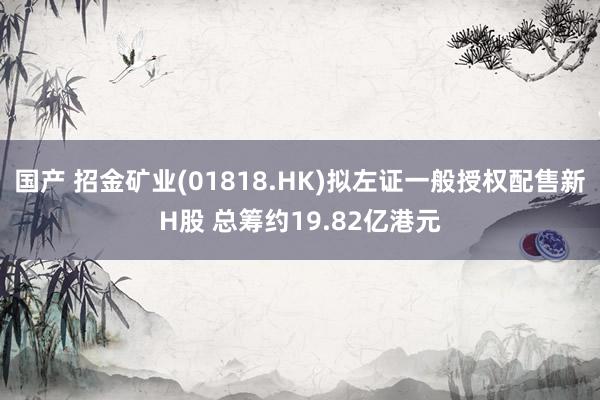 国产 招金矿业(01818.HK)拟左证一般授权配售新H股 总筹约19.82亿港元