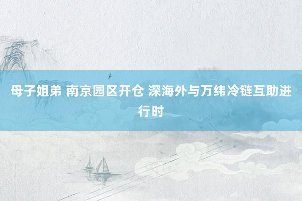 母子姐弟 南京园区开仓 深海外与万纬冷链互助进行时