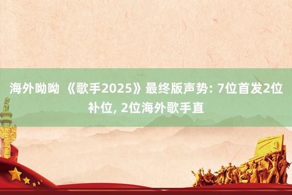 海外呦呦 《歌手2025》最终版声势: 7位首发2位补位, 2位海外歌手直